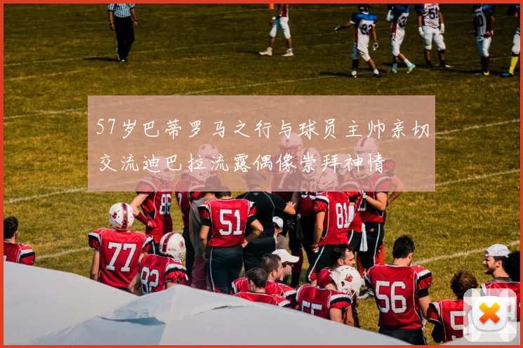 57岁巴蒂罗马之行与球员主帅亲切交流迪巴拉流露偶像崇拜神情