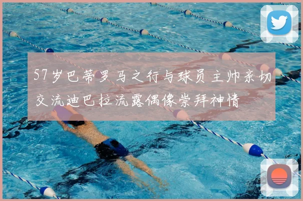57岁巴蒂罗马之行与球员主帅亲切交流迪巴拉流露偶像崇拜神情