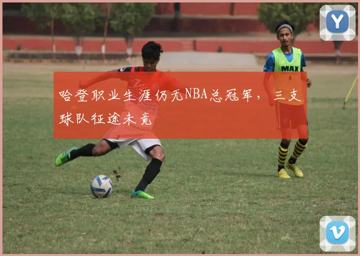 哈登职业生涯仍无NBA总冠军，三支球队征途未竟