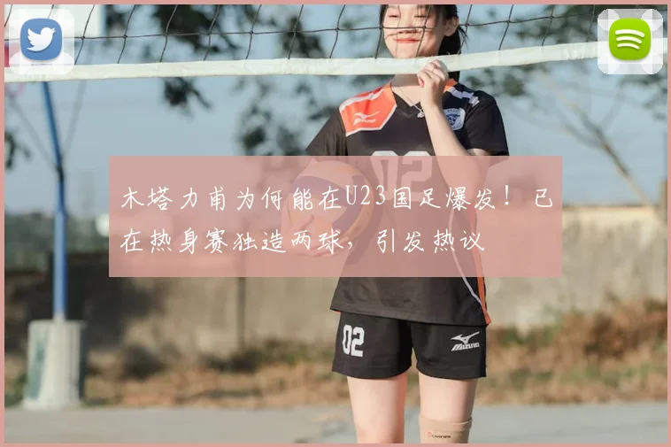 木塔力甫为何能在U23国足爆发！已在热身赛独造两球，引发热议