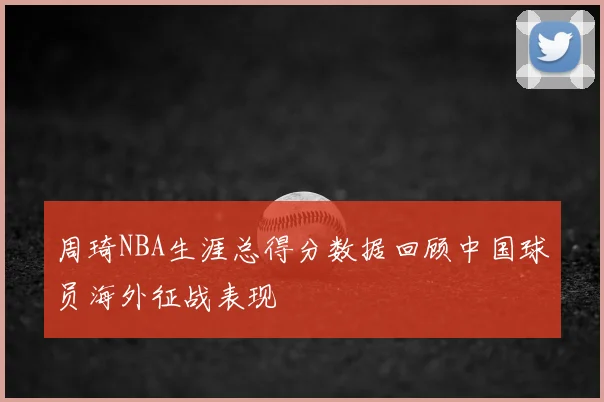 周琦NBA生涯总得分数据回顾中国球员海外征战表现