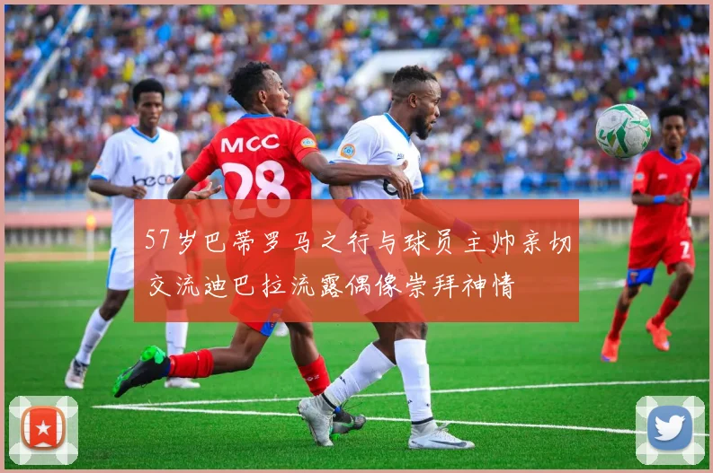 57岁巴蒂罗马之行与球员主帅亲切交流迪巴拉流露偶像崇拜神情
