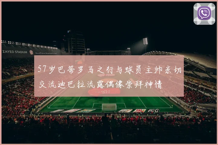 57岁巴蒂罗马之行与球员主帅亲切交流迪巴拉流露偶像崇拜神情