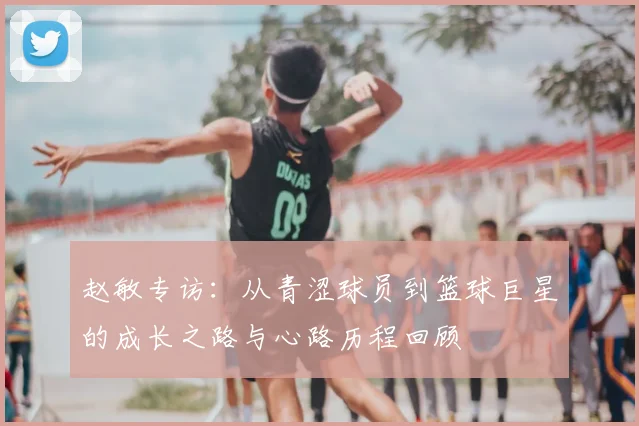 赵敏专访:从青涩球员到篮球巨星的成长之路与心路历程回顾