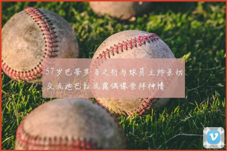 57岁巴蒂罗马之行与球员主帅亲切交流迪巴拉流露偶像崇拜神情