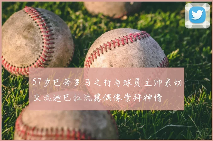 57岁巴蒂罗马之行与球员主帅亲切交流迪巴拉流露偶像崇拜神情