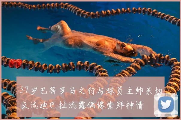 57岁巴蒂罗马之行与球员主帅亲切交流迪巴拉流露偶像崇拜神情
