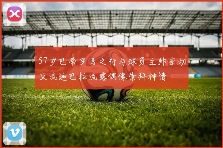 57岁巴蒂罗马之行与球员主帅亲切交流迪巴拉流露偶像崇拜神情