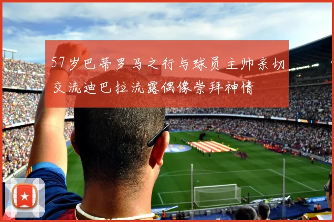 57岁巴蒂罗马之行与球员主帅亲切交流迪巴拉流露偶像崇拜神情