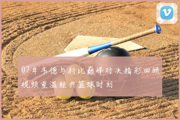 07年韦德与科比巅峰对决精彩回顾视频重温经典篮球时刻
