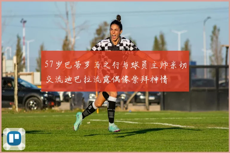57岁巴蒂罗马之行与球员主帅亲切交流迪巴拉流露偶像崇拜神情