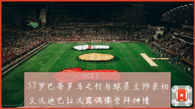 57岁巴蒂罗马之行与球员主帅亲切交流迪巴拉流露偶像崇拜神情