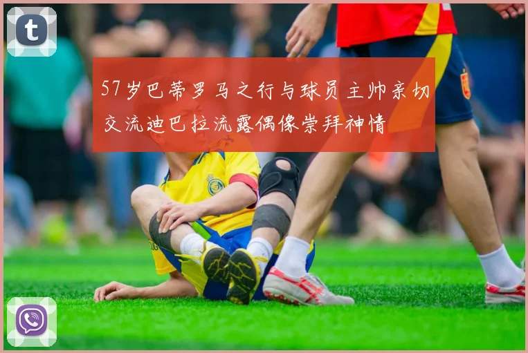 57岁巴蒂罗马之行与球员主帅亲切交流迪巴拉流露偶像崇拜神情
