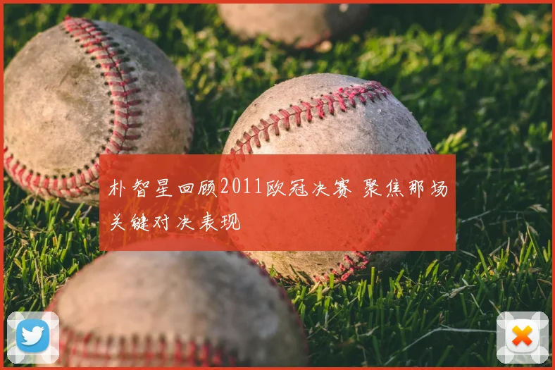 朴智星回顾2011欧冠决赛 聚焦那场关键对决表现