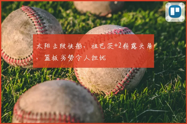 太阳击败快船,祖巴茨+2崭露头角,篮板劣势令人担忧