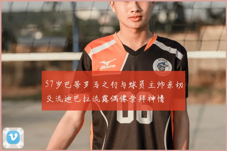 57岁巴蒂罗马之行与球员主帅亲切交流迪巴拉流露偶像崇拜神情