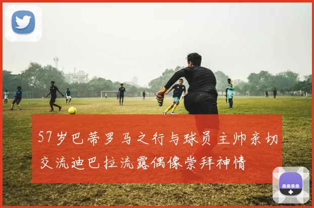 57岁巴蒂罗马之行与球员主帅亲切交流迪巴拉流露偶像崇拜神情