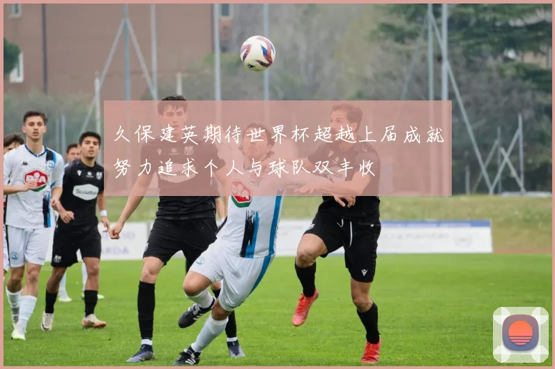 久保建英期待世界杯超越上届成就努力追求个人与球队双丰收