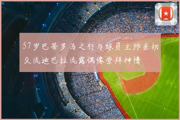 57岁巴蒂罗马之行与球员主帅亲切交流迪巴拉流露偶像崇拜神情