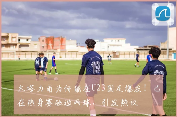 木塔力甫为何能在U23国足爆发！已在热身赛独造两球，引发热议