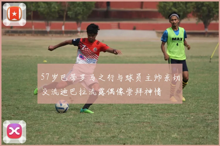 57岁巴蒂罗马之行与球员主帅亲切交流迪巴拉流露偶像崇拜神情