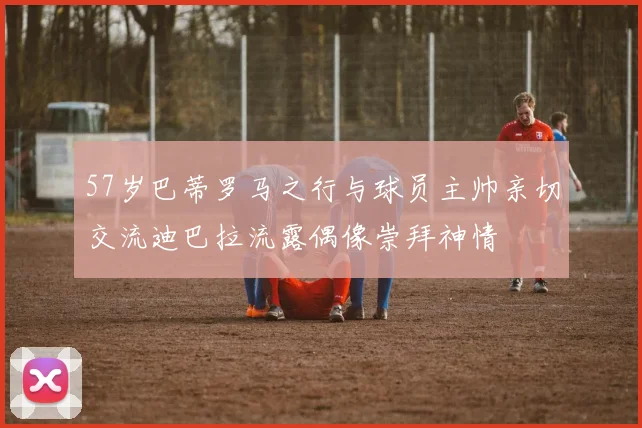 57岁巴蒂罗马之行与球员主帅亲切交流迪巴拉流露偶像崇拜神情