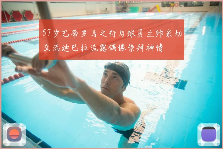 57岁巴蒂罗马之行与球员主帅亲切交流迪巴拉流露偶像崇拜神情