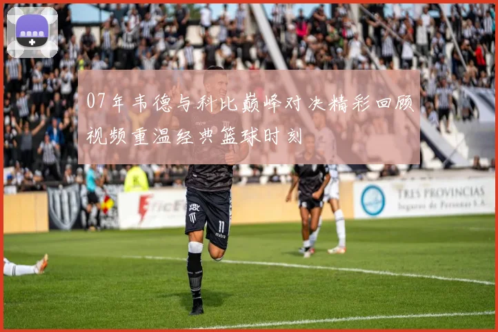 07年韦德与科比巅峰对决精彩回顾视频重温经典篮球时刻