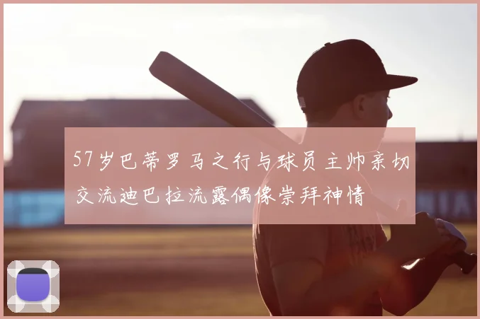 57岁巴蒂罗马之行与球员主帅亲切交流迪巴拉流露偶像崇拜神情