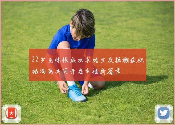 22岁克林根成功求婚女友杨瀚森祝福满满共同开启幸福新篇章