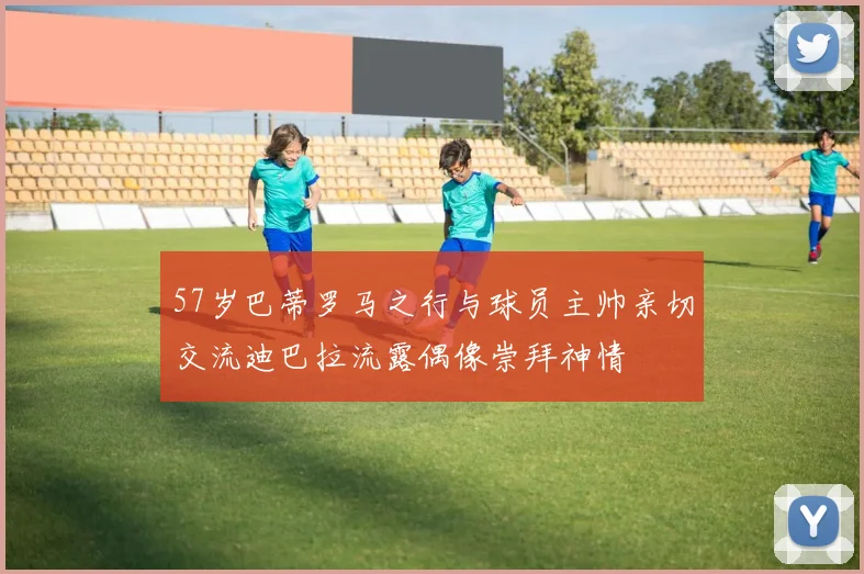 57岁巴蒂罗马之行与球员主帅亲切交流迪巴拉流露偶像崇拜神情