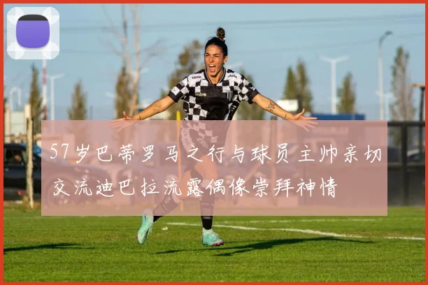 57岁巴蒂罗马之行与球员主帅亲切交流迪巴拉流露偶像崇拜神情