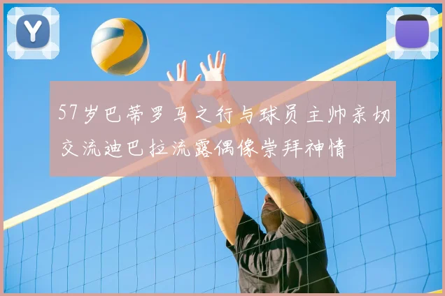 57岁巴蒂罗马之行与球员主帅亲切交流迪巴拉流露偶像崇拜神情
