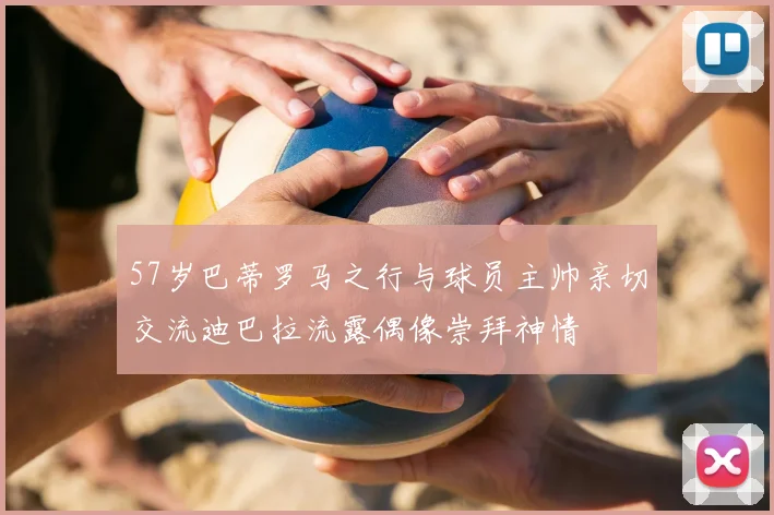57岁巴蒂罗马之行与球员主帅亲切交流迪巴拉流露偶像崇拜神情