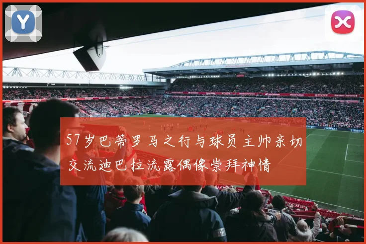 57岁巴蒂罗马之行与球员主帅亲切交流迪巴拉流露偶像崇拜神情