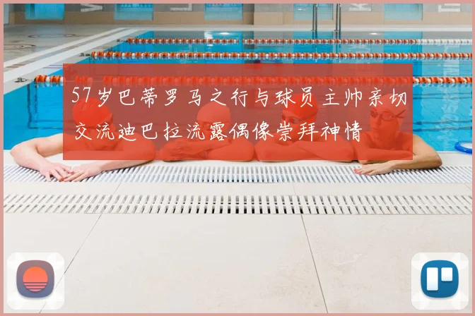 57岁巴蒂罗马之行与球员主帅亲切交流迪巴拉流露偶像崇拜神情
