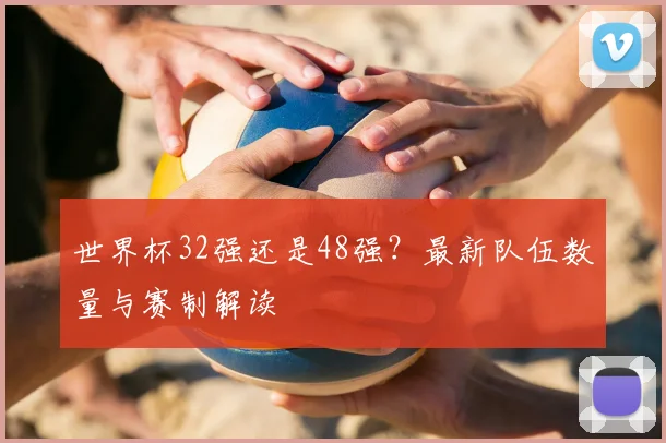 世界杯32强还是48强？最新队伍数量与赛制解读