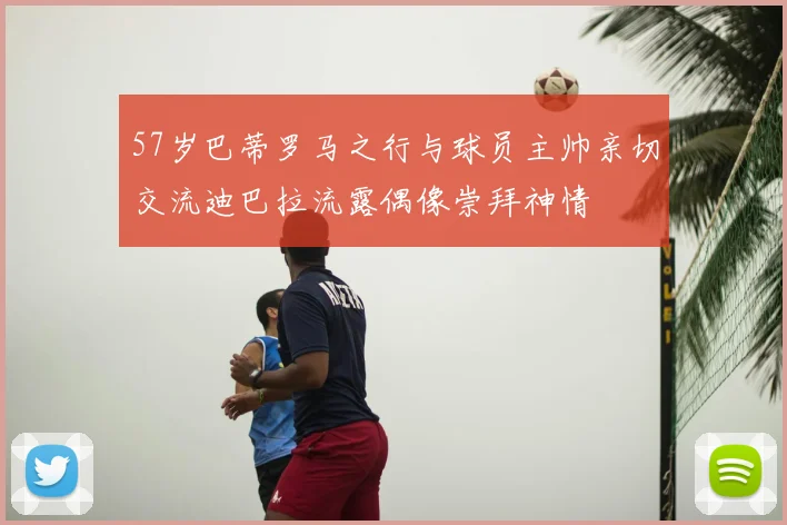 57岁巴蒂罗马之行与球员主帅亲切交流迪巴拉流露偶像崇拜神情