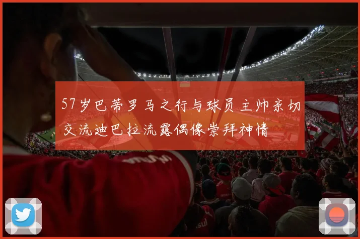 57岁巴蒂罗马之行与球员主帅亲切交流迪巴拉流露偶像崇拜神情