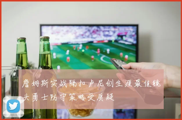詹姆斯实战隔扣卢尼创生涯最佳镜头勇士防守策略受质疑