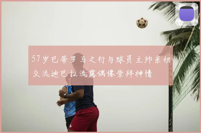 57岁巴蒂罗马之行与球员主帅亲切交流迪巴拉流露偶像崇拜神情