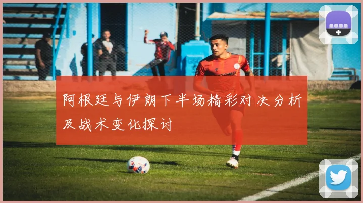 阿根廷与伊朗下半场精彩对决分析及战术变化探讨