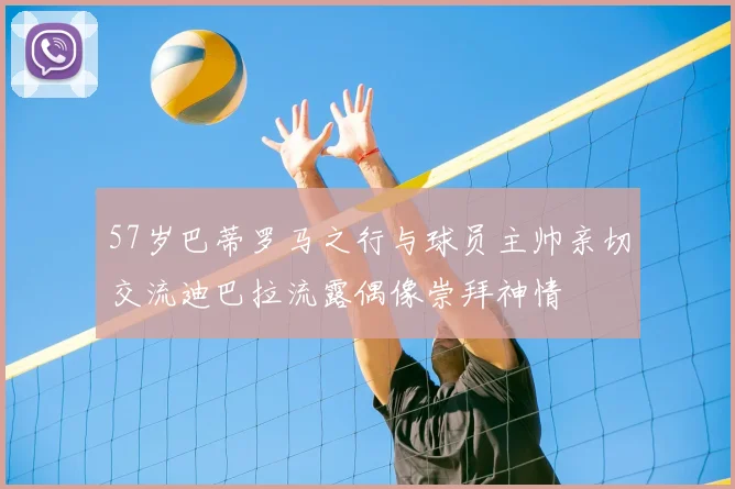 57岁巴蒂罗马之行与球员主帅亲切交流迪巴拉流露偶像崇拜神情