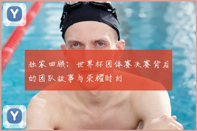 独家回顾:世界杯团体赛决赛背后的团队故事与荣耀时刻