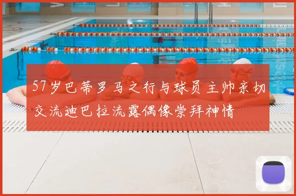 57岁巴蒂罗马之行与球员主帅亲切交流迪巴拉流露偶像崇拜神情