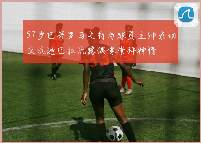 57岁巴蒂罗马之行与球员主帅亲切交流迪巴拉流露偶像崇拜神情