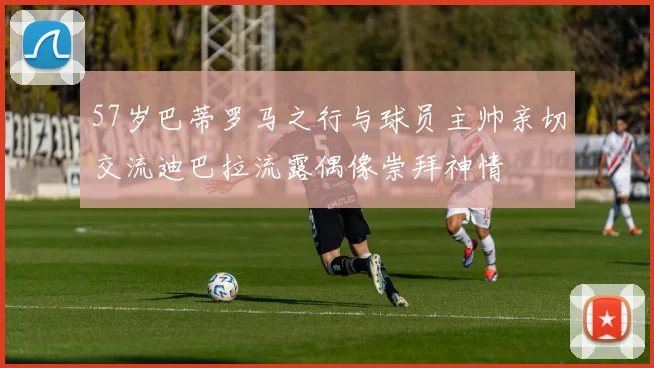 57岁巴蒂罗马之行与球员主帅亲切交流迪巴拉流露偶像崇拜神情