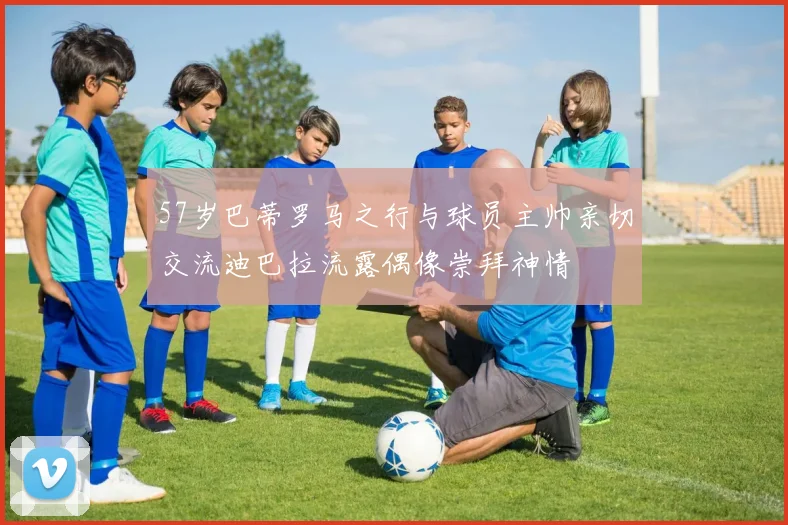 57岁巴蒂罗马之行与球员主帅亲切交流迪巴拉流露偶像崇拜神情
