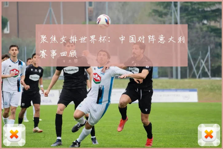 聚焦女排世界杯:中国对阵意大利赛事回顾