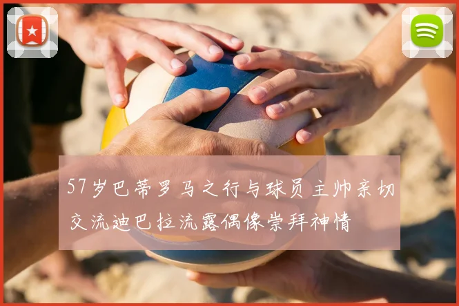 57岁巴蒂罗马之行与球员主帅亲切交流迪巴拉流露偶像崇拜神情
